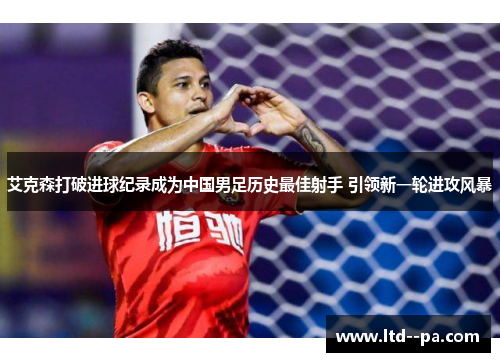 艾克森打破进球纪录成为中国男足历史最佳射手 引领新一轮进攻风暴