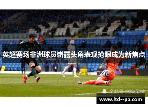 英超赛场非洲球员崭露头角表现抢眼成为新焦点