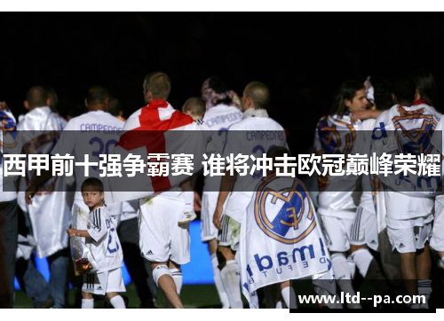 西甲前十强争霸赛 谁将冲击欧冠巅峰荣耀 西甲前十强争霸赛 谁将冲击欧冠巅峰荣耀