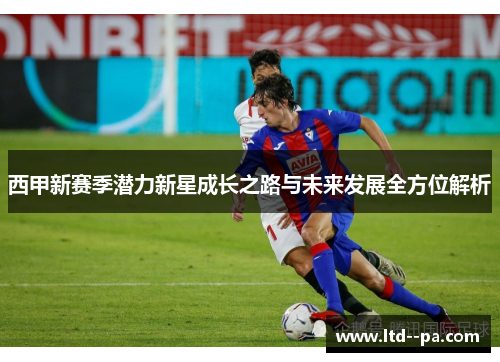 西甲新赛季潜力新星成长之路与未来发展全方位解析 西甲新赛季潜力新星成长之路与未来发展全方位解析