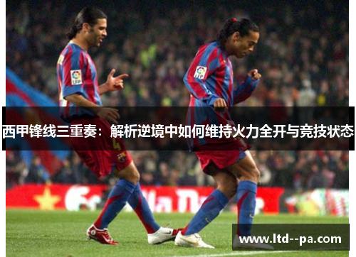 西甲锋线三重奏：解析逆境中如何维持火力全开与竞技状态