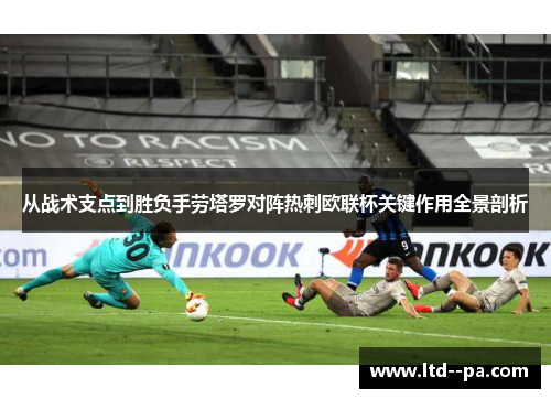 从战术支点到胜负手劳塔罗对阵热刺欧联杯关键作用全景剖析
