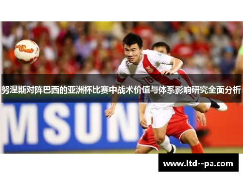 努涅斯对阵巴西的亚洲杯比赛中战术价值与体系影响研究全面分析