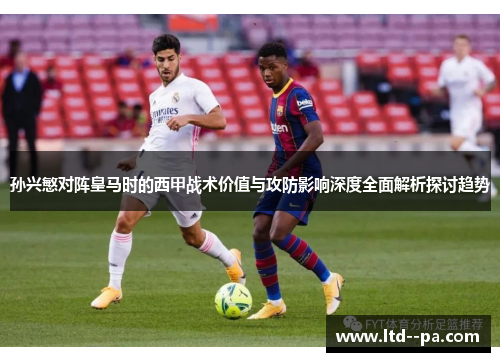 孙兴慜对阵皇马时的西甲战术价值与攻防影响深度全面解析探讨趋势 孙兴慜对阵皇马时的西甲战术价值与攻防影响深度全面解析探讨趋势