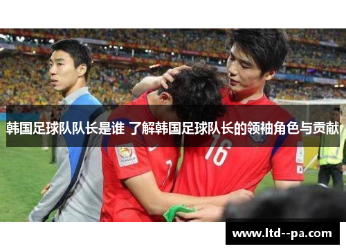 韩国足球队队长是谁 了解韩国足球队长的领袖角色与贡献