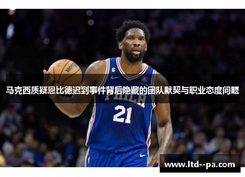 马克西质疑恩比德迟到事件背后隐藏的团队默契与职业态度问题