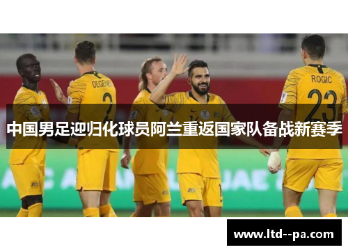 中国男足迎归化球员阿兰重返国家队备战新赛季 中国男足迎归化球员阿兰重返国家队备战新赛季