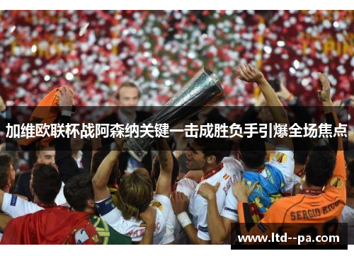 加维欧联杯战阿森纳关键一击成胜负手引爆全场焦点