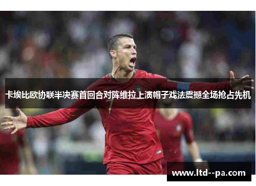 卡埃比欧协联半决赛首回合对阵维拉上演帽子戏法震撼全场抢占先机