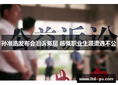 孙准浩发布会泪诉冤屈 感慨职业生涯遭遇不公