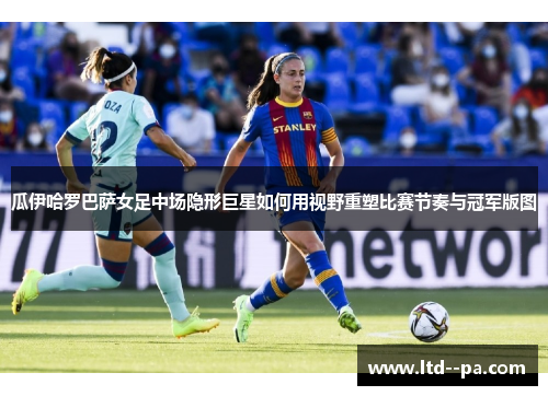 瓜伊哈罗巴萨女足中场隐形巨星如何用视野重塑比赛节奏与冠军版图