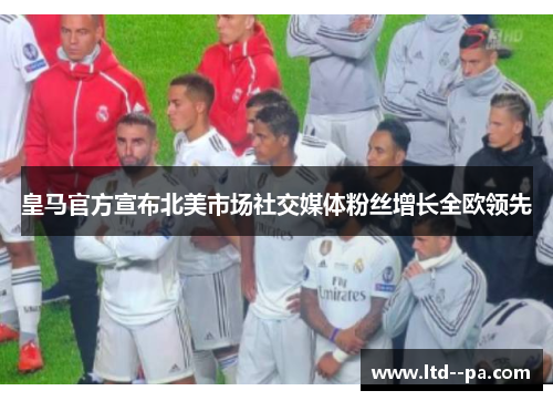 皇马官方宣布北美市场社交媒体粉丝增长全欧领先