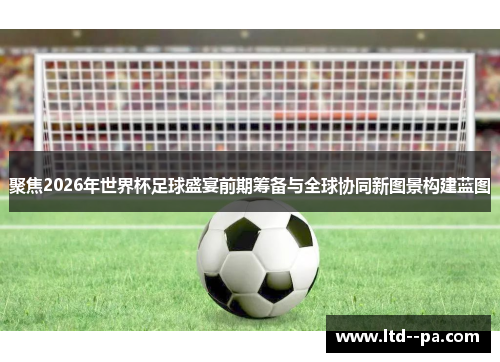聚焦2026年世界杯足球盛宴前期筹备与全球协同新图景构建蓝图