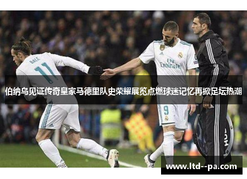 伯纳乌见证传奇皇家马德里队史荣耀展览点燃球迷记忆再掀足坛热潮