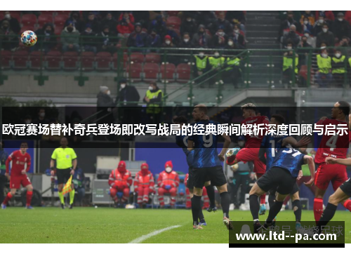 欧冠赛场替补奇兵登场即改写战局的经典瞬间解析深度回顾与启示
