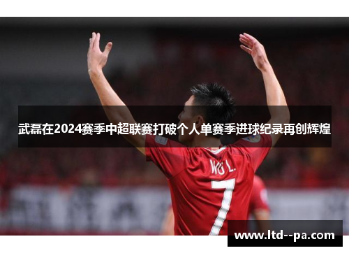武磊在2024赛季中超联赛打破个人单赛季进球纪录再创辉煌
