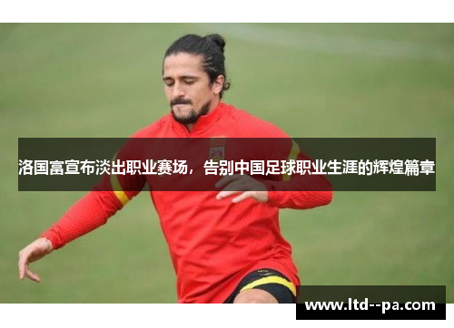 洛国富宣布淡出职业赛场，告别中国足球职业生涯的辉煌篇章